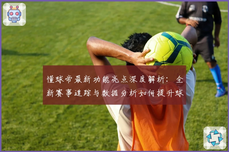 懂球帝最新功能亮点深度解析：全新赛事追踪与数据分析如何提升球迷体验