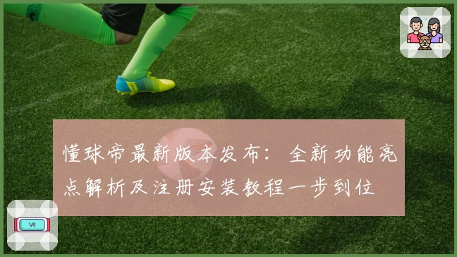 懂球帝最新版本发布：全新功能亮点解析及注册安装教程一步到位