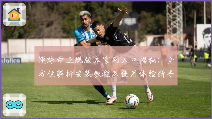 懂球帝正规版本官网入口揭秘：全方位解析安装教程及使用体验新手指南