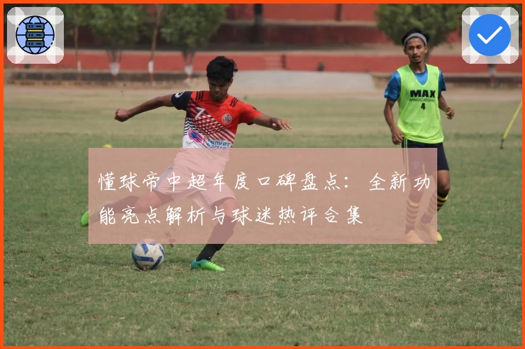 懂球帝中超年度口碑盘点:全新功能亮点解析与球迷热评合集