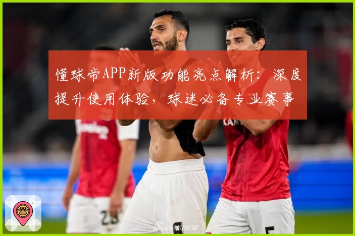 懂球帝APP新版功能亮点解析：深度提升使用体验，球迷必备专业赛事工具！