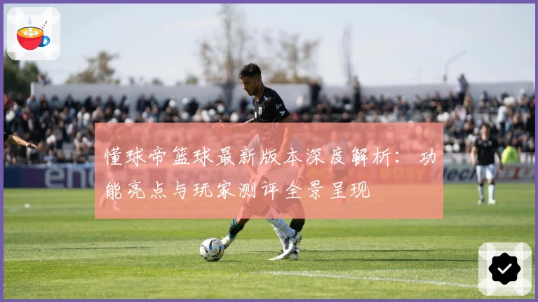 懂球帝篮球最新版本深度解析：功能亮点与玩家测评全景呈现