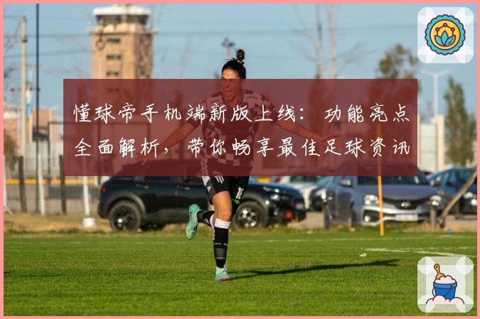 懂球帝手机端新版上线：功能亮点全面解析，带你畅享最佳足球资讯体验