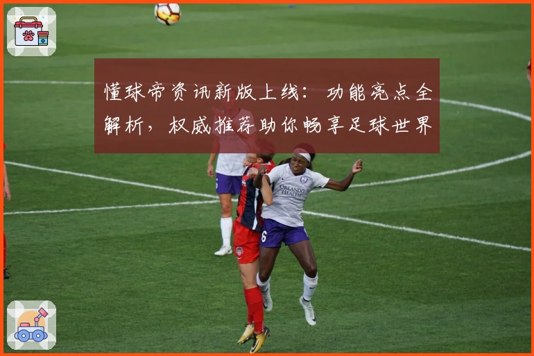 懂球帝资讯新版上线：功能亮点全解析，权威推荐助你畅享足球世界