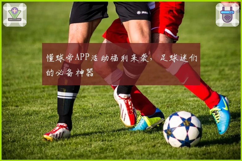 懂球帝APP活动福利来袭，足球迷们的必备神器