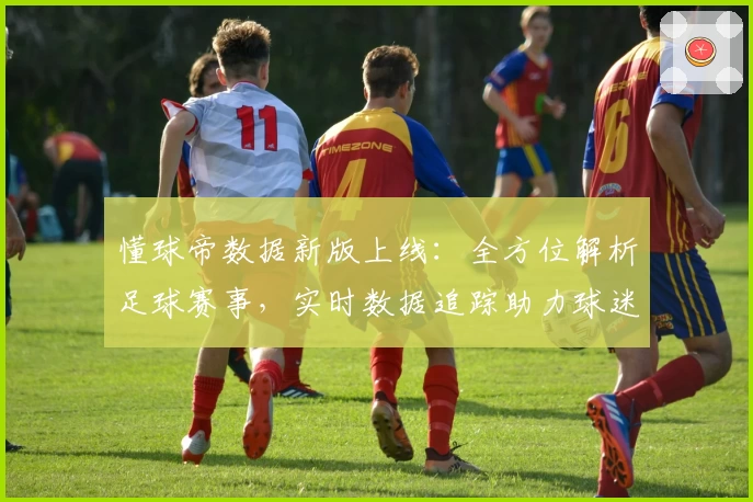 懂球帝数据新版上线：全方位解析足球赛事，实时数据追踪助力球迷畅享观赛体验