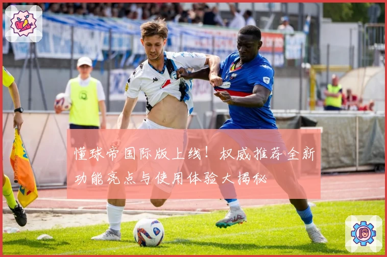 懂球帝国际版上线！权威推荐全新功能亮点与使用体验大揭秘