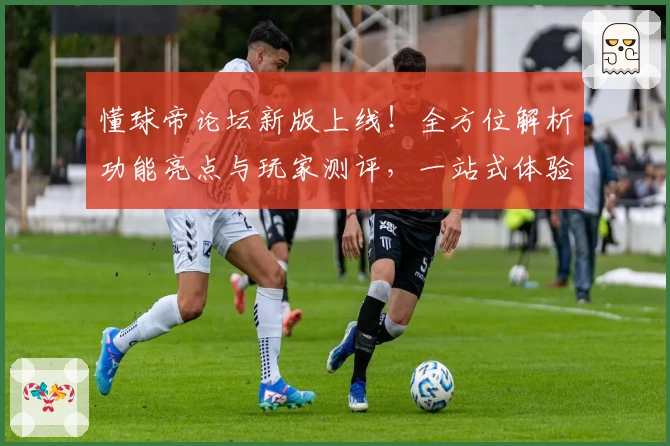 懂球帝论坛新版上线！全方位解析功能亮点与玩家测评，一站式体验足球社区魅力