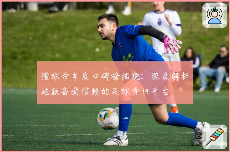 懂球帝年度口碑榜揭晓：深度解析这款备受信赖的足球资讯平台