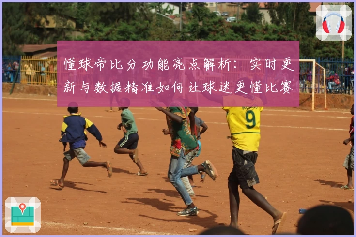 懂球帝比分功能亮点解析：实时更新与数据精准如何让球迷更懂比赛