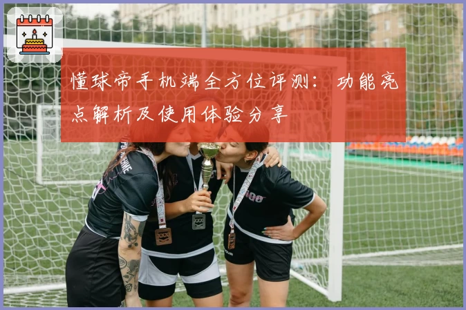 懂球帝手机端全方位评测：功能亮点解析及使用体验分享