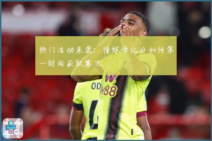 热门活动来袭：懂球帝比分如何第一时间获取赛况