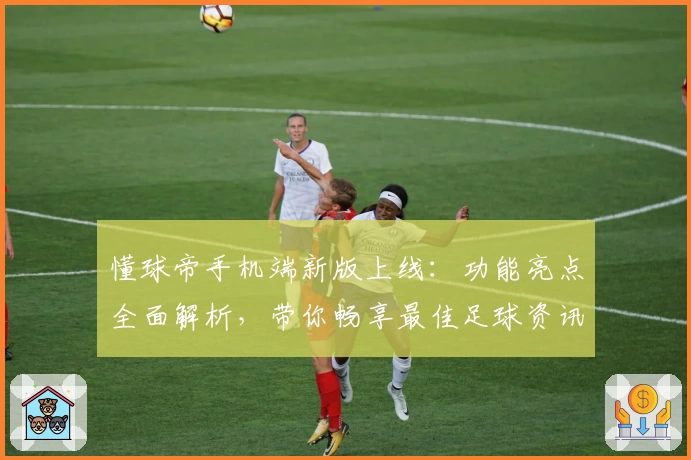 懂球帝手机端新版上线：功能亮点全面解析，带你畅享最佳足球资讯体验