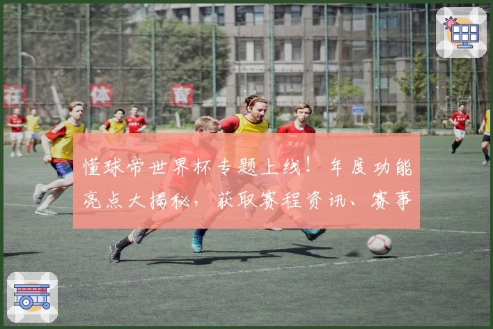懂球帝世界杯专题上线！年度功能亮点大揭秘，获取赛程资讯、赛事数据与精彩回放一步到位