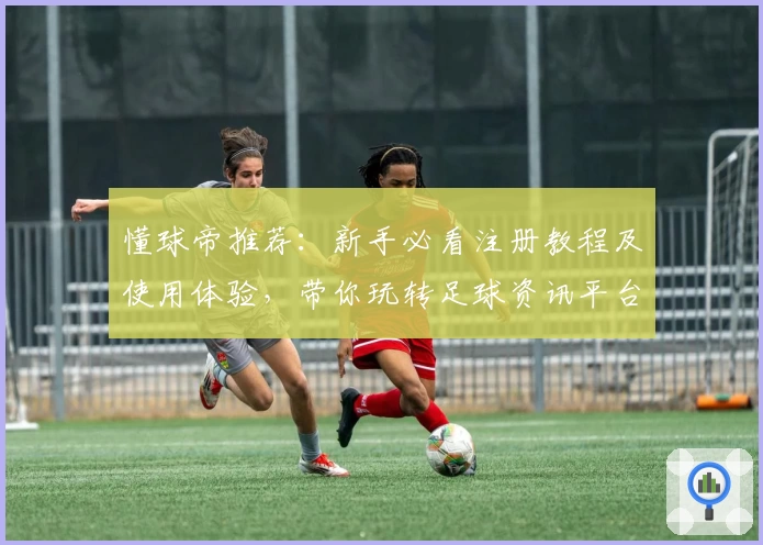 懂球帝推荐：新手必看注册教程及使用体验，带你玩转足球资讯平台新功能亮点