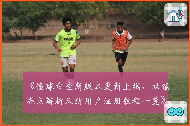 《懂球帝全新版本更新上线，功能亮点解析及新用户注册教程一览》